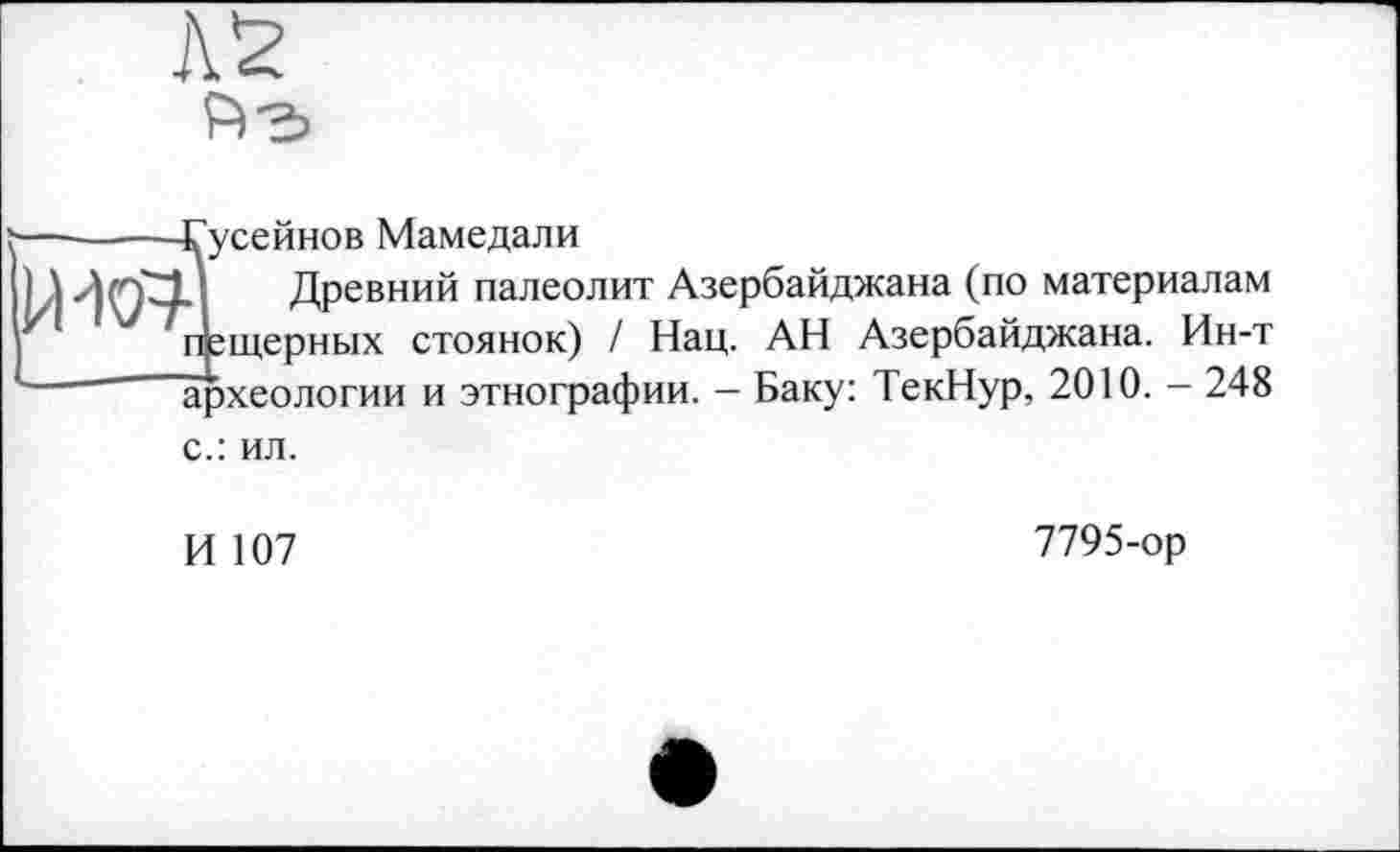 ﻿AS
-------Гусейнов Мамедали
идаї Древний палеолит Азербайджана (по материалам пещерных стоянок) / Нац. АН Азербайджана. Ин-т археологии и этнографии. - Баку: ТекНур, 2010. - 248 с.: ил.
И 107
7795-ор